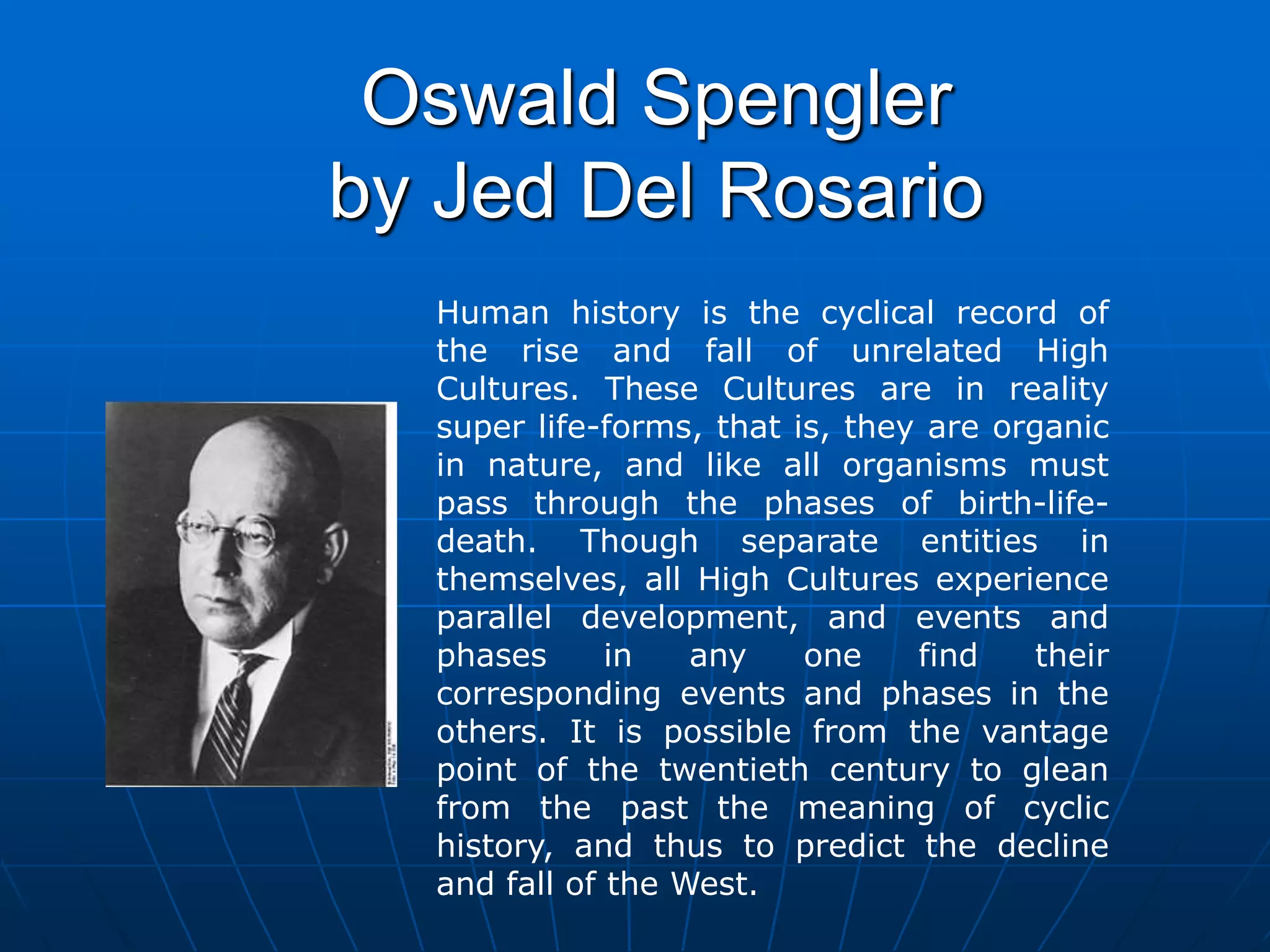 Oswald Spengler
by Jed Del Rosario
Human history is the cyclical record of
the rise and fall of unrelated High
Cultures. These Cultures are in reality
super life-forms, that is, they are organic
in nature, and like all organisms must
pass through the phases of birth-life-
death. Though separate entities in
themselves, all High Cultures experience
parallel development, and events and
phases in any one find their
corresponding events and phases in the
others. It is possible from the vantage
point of the twentieth century to glean
from the past the meaning of cyclic
history, and thus to predict the decline
and fall of the West.
 
