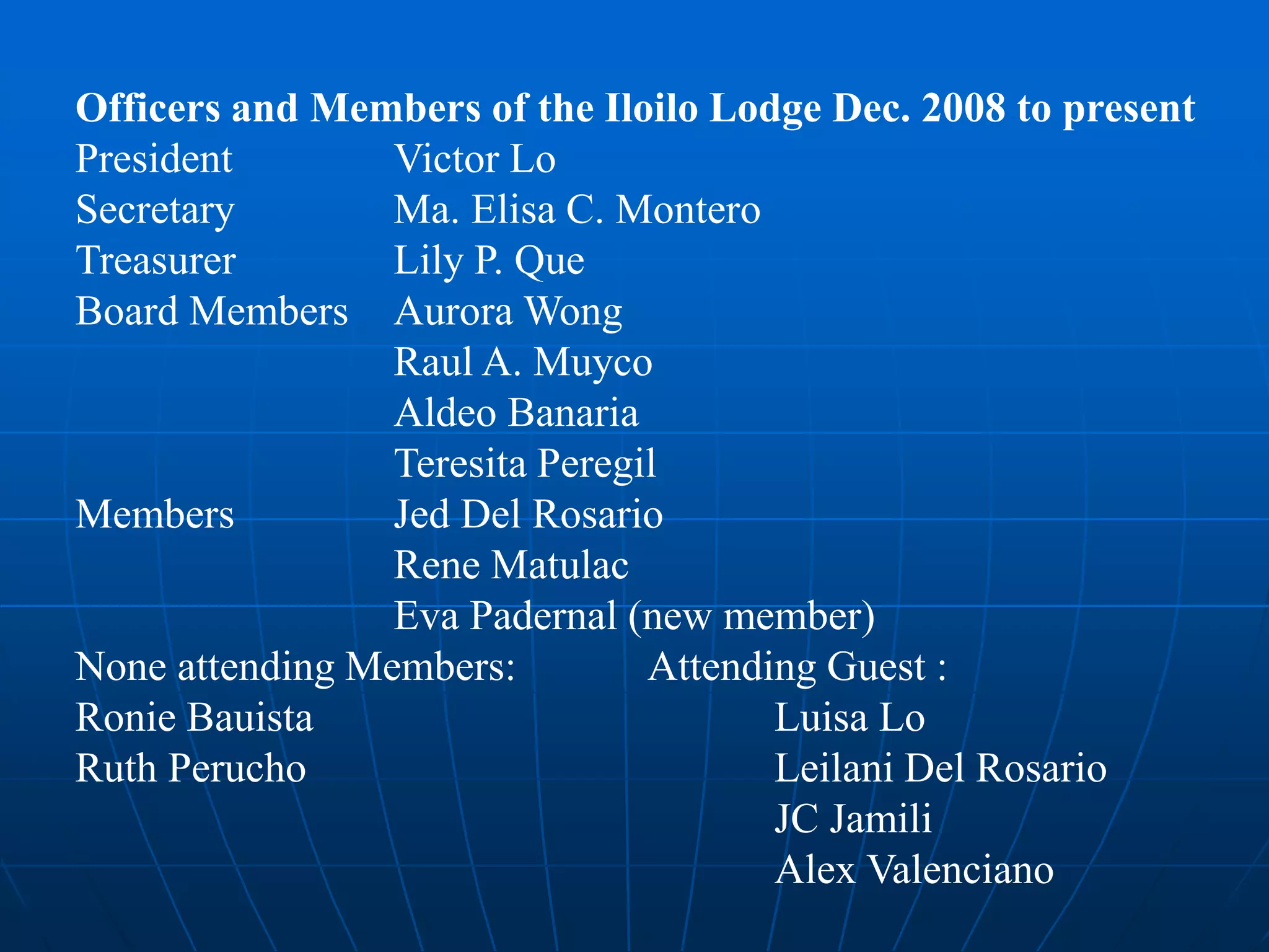 Officers and Members of the Iloilo Lodge Dec. 2008 to present
President Victor Lo
Secretary Ma. Elisa C. Montero
Treasurer Lily P. Que
Board Members Aurora Wong
Raul A. Muyco
Aldeo Banaria
Teresita Peregil
Members Jed Del Rosario
Rene Matulac
Eva Padernal (new member)
None attending Members: Attending Guest :
Ronie Bauista Luisa Lo
Ruth Perucho Leilani Del Rosario
JC Jamili
Alex Valenciano
 