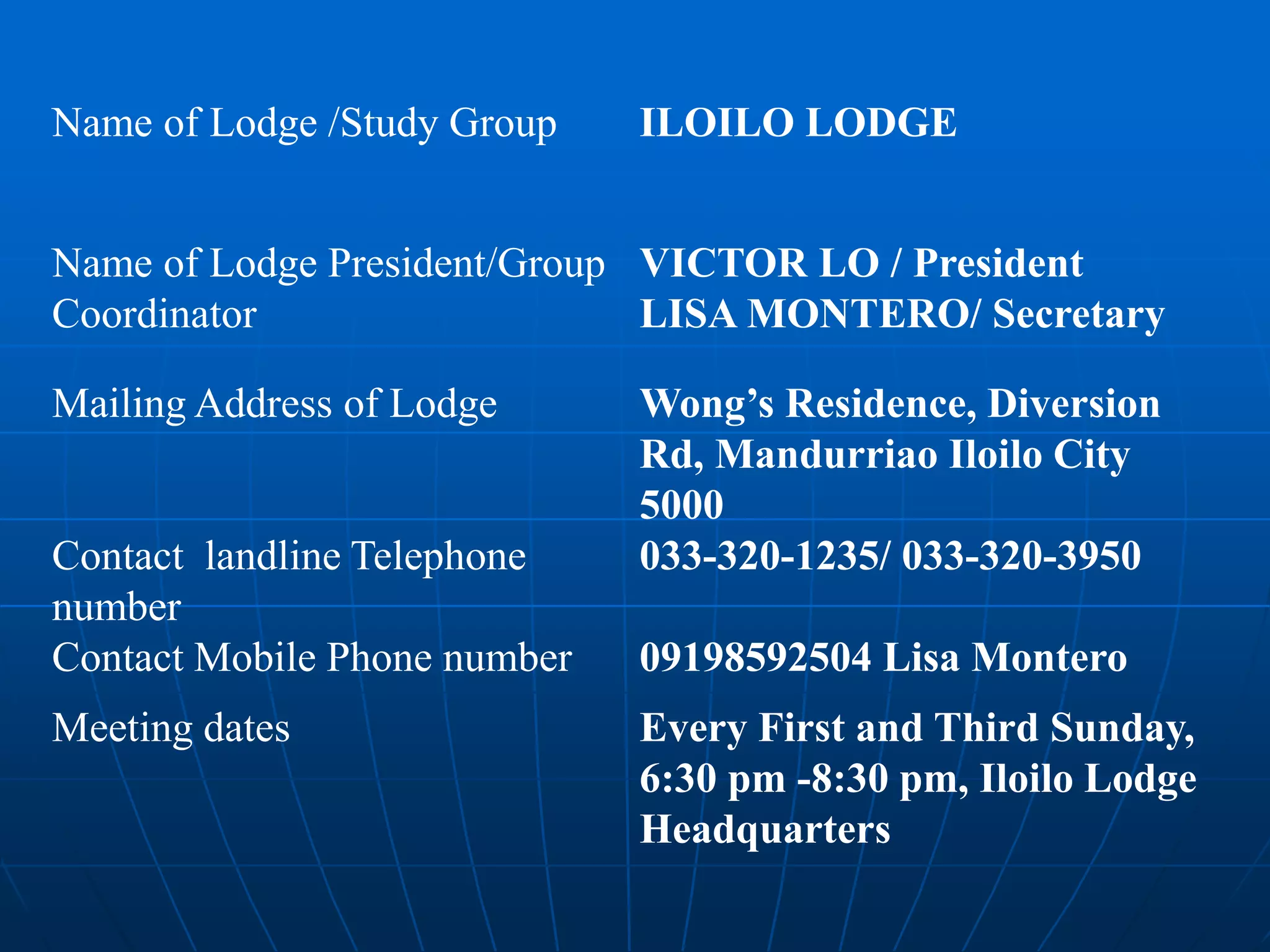 Name of Lodge /Study Group ILOILO LODGE
Name of Lodge President/Group
Coordinator
VICTOR LO / President
LISA MONTERO/ Secretary
Mailing Address of Lodge Wong’s Residence, Diversion
Rd, Mandurriao Iloilo City
5000
Contact landline Telephone
number
033-320-1235/ 033-320-3950
Contact Mobile Phone number 09198592504 Lisa Montero
Meeting dates Every First and Third Sunday,
6:30 pm -8:30 pm, Iloilo Lodge
Headquarters
 