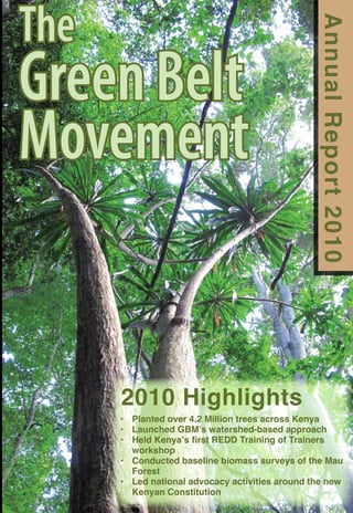 TheGreen BeltMovementthe Annual Report 2010 2010 Highlights Planted over 4.2 Million trees across Kenya • Launched GBM’s watershed-based approach• Held Kenya’s first REDD Training of Trainers • workshopConducted baseline biomass surveys of the Mau • ForestLed national advocacy activities around the new • Kenyan Constitution2010  