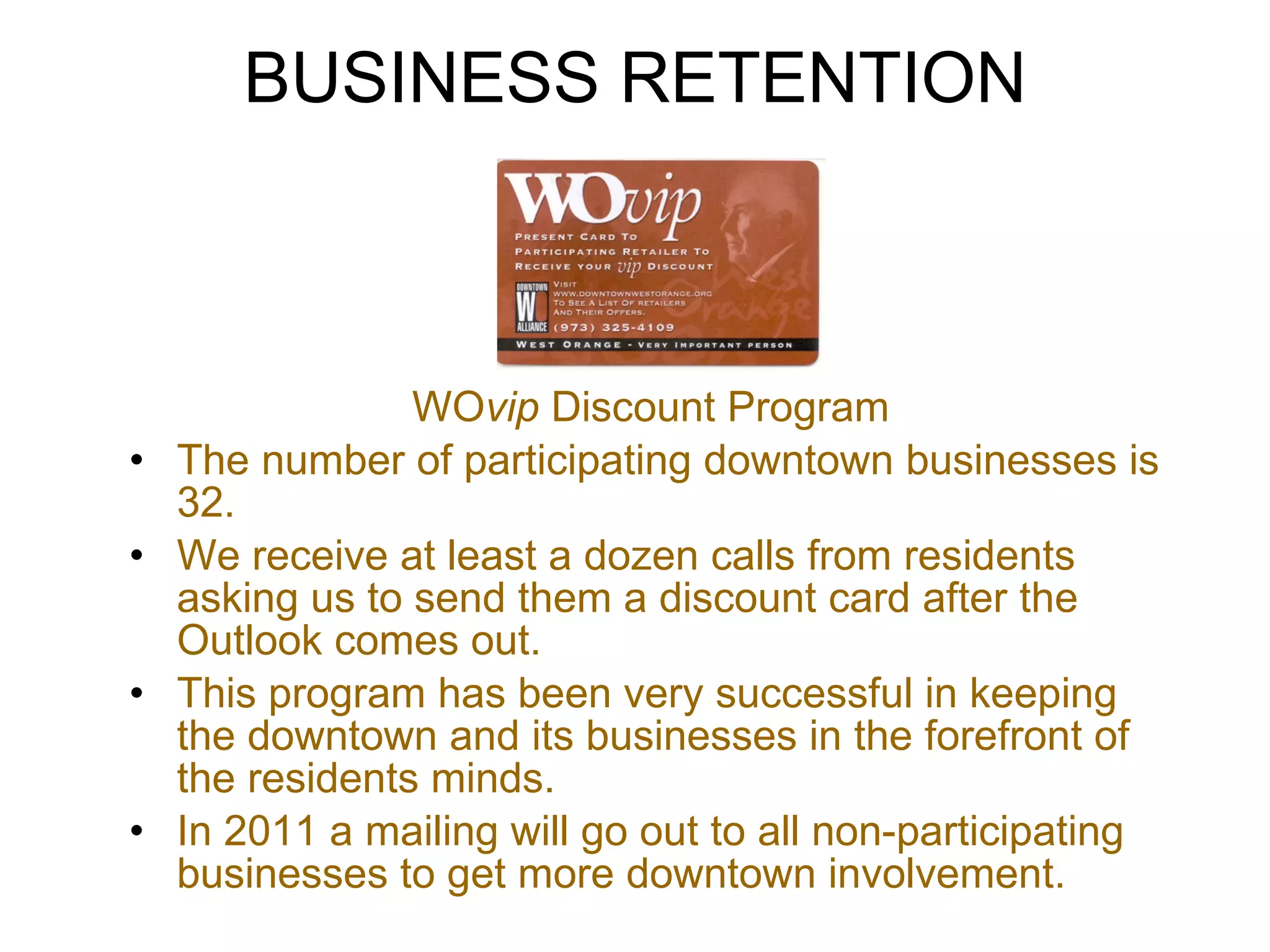 BUSINESS RETENTION WO vip  Discount Program The number of participating downtown businesses is 32.  We receive at least a dozen calls from residents asking us to send them a discount card after the Outlook comes out.  This program has been very successful in keeping the downtown and its businesses in the forefront of the residents minds. In 2011 a mailing will go out to all non-participating businesses to get more downtown involvement. 