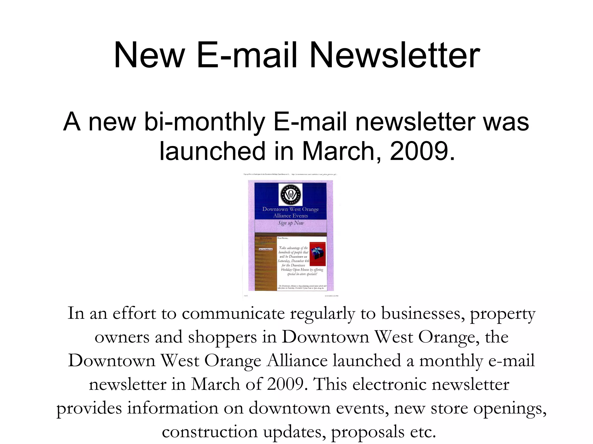 New E-mail Newsletter A new bi-monthly E-mail newsletter was launched in March, 2009. In an effort to communicate regularly to businesses, property owners and shoppers in Downtown West Orange, the Downtown West Orange Alliance launched a monthly e-mail newsletter in March of 2009. This electronic newsletter  provides information on downtown events, new store openings, construction updates, proposals etc.  