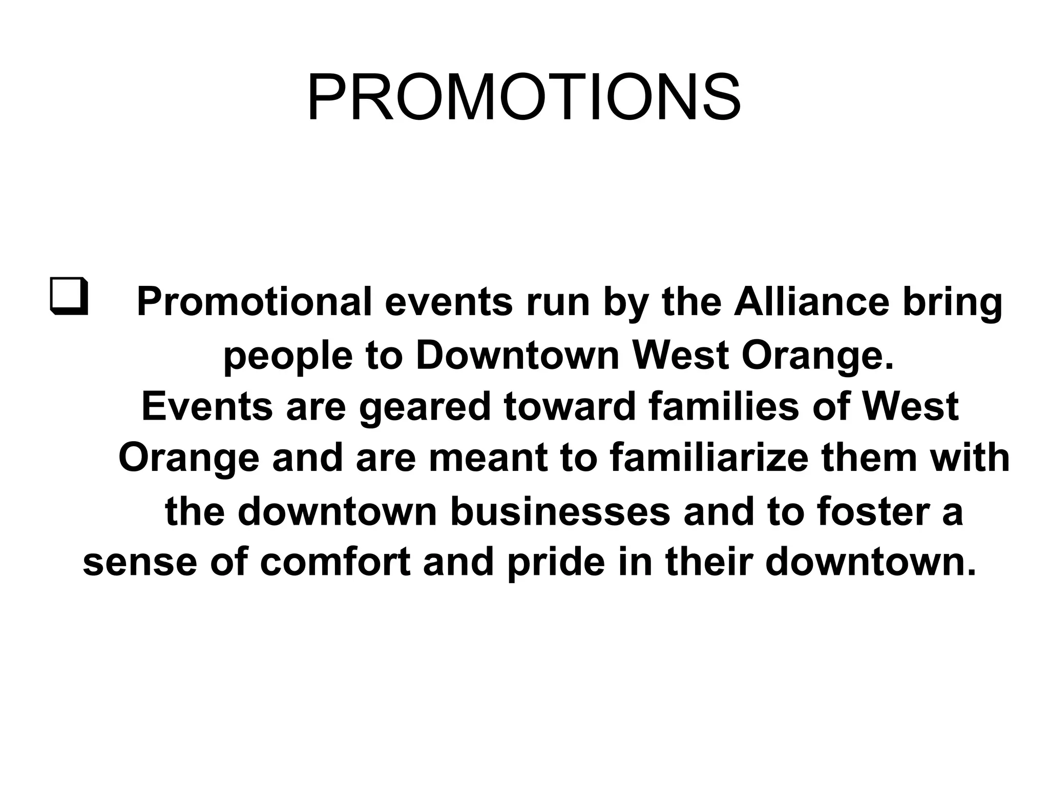 PROMOTIONS Promotional events run by the Alliance bring people to Downtown West Orange.    Events are geared toward families of West  Orange and are meant to familiarize them with  the downtown businesses and to foster a sense of comfort and pride in their downtown.   