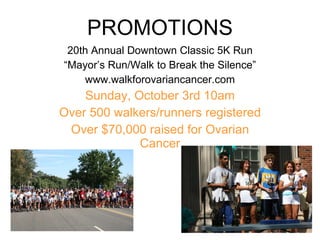 PROMOTIONS 20th Annual Downtown Classic 5K Run “ Mayor’s Run/Walk to Break the Silence” www.walkforovariancancer.com Sunday, October 3rd 10am Over 500 walkers/runners registered Over $70,000 raised for Ovarian Cancer 