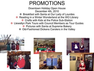 PROMOTIONS Downtown Holiday Open House December 4th, 2010 Breakfast with Santa at Our Lady of Lourdes Reading in a Winter Wonderland at the WO Library Crafts with Kids at the Police Sub-Station Llewellyn Park Tours with Council Members as Tour Guides Pictures with Santa at Supreme Bakery Old-Fashioned Dickens Carolers in the Valley 