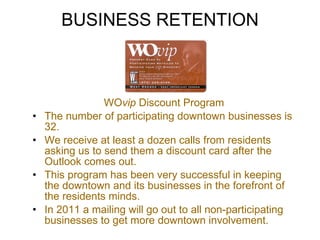 BUSINESS RETENTION WO vip  Discount Program The number of participating downtown businesses is 32.  We receive at least a dozen calls from residents asking us to send them a discount card after the Outlook comes out.  This program has been very successful in keeping the downtown and its businesses in the forefront of the residents minds. In 2011 a mailing will go out to all non-participating businesses to get more downtown involvement. 