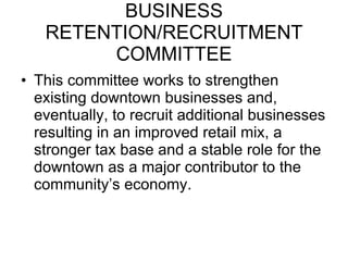 BUSINESS RETENTION/RECRUITMENT COMMITTEE This committee works to strengthen existing downtown businesses and, eventually, to recruit additional businesses resulting in an improved retail mix, a stronger tax base and a stable role for the downtown as a major contributor to the community’s economy. 