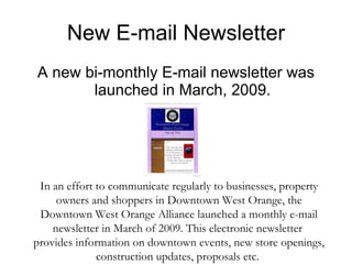New E-mail Newsletter A new bi-monthly E-mail newsletter was launched in March, 2009. In an effort to communicate regularly to businesses, property owners and shoppers in Downtown West Orange, the Downtown West Orange Alliance launched a monthly e-mail newsletter in March of 2009. This electronic newsletter  provides information on downtown events, new store openings, construction updates, proposals etc.  
