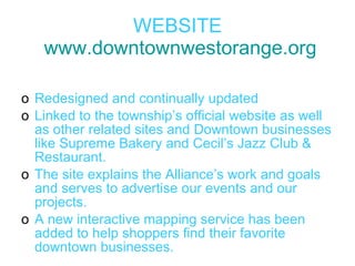 WEBSITE   www.downtownwestorange.org Redesigned and continually updated  Linked to the township’s official website as well as other related sites and Downtown businesses like Supreme Bakery and Cecil’s Jazz Club & Restaurant.  The site explains the Alliance’s work and goals and serves to advertise our events and our projects. A new interactive mapping service has been added to help shoppers find their favorite downtown businesses. 