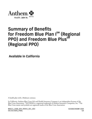 Summary of Benefits
                       SM
for Freedom Blue Plan I (Regional
                           SM
PPO) and Freedom Blue Plus
(Regional PPO)

 Available in California




A health plan with a Medicare contract.

In California, Anthem Blue Cross Life and Health Insurance Company is an independent licensee of the
Blue Cross Association. ®ANTHEM is a registered trademark of Anthem Insurance Companies, Inc. ®The
Blue Cross names and symbols are registered marks of the Blue Cross Association.

M0013_10SB_004_R9943_001_003                                                     SCASB2286BM 1009
09/29/2009_FINAL                                                                               CA
 