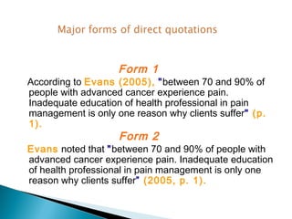 Form 1
According to Evans (2005), "between 70 and 90% of
people with advanced cancer experience pain.
Inadequate education of health professional in pain
management is only one reason why clients suffer" (p.
1).
                    Form 2
Evans noted that "between 70 and 90% of people with
advanced cancer experience pain. Inadequate education
of health professional in pain management is only one
reason why clients suffer” (2005, p. 1).
 