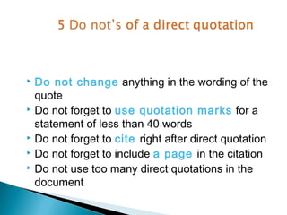  Do not change anything in the wording of the
  quote
 Do not forget to use quotation marks for a

  statement of less than 40 words
 Do not forget to cite right after direct quotation
 Do not forget to include a page in the citation
 Do not use too many direct quotations in the

  document
 