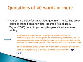    Are set in a block format without quotation marks. The block
    quote is started on a new line, indented five spaces.
    Taylor (2008) noted important principles about academic
    writing:
          Vigorous writing is concise. A sentence should contain no
          unnecessary words, a paragraph no unnecessary sentences, for the
          same reason that a drawing should have no unnecessary lines and a
          machine no unnecessary parts. This requires not that the writer make

          all his sentences short, or that he or she should avoid all detail and
          treat his subjects only in outline, but that every word tell .   (p.
         120)
 