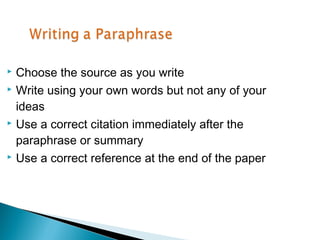  Choose the source as you write
 Write using your own words but not any of your

  ideas
 Use a correct citation immediately after the

  paraphrase or summary
 Use a correct reference at the end of the paper
 
