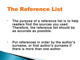 The Reference List
   The purpose of a reference list is to help
    readers find the sources you used.
    Therefore, the reference list should be
    as accurate as possible.


   Put references in order by the author’s
    surname, or first author’s surname if
    there is more than one author.
 