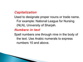 Capitalization
Used to designate proper nouns or trade name.
 For example: National League for Nursing
 (NLN), University of Sharjah.
Numbers in text
Spell numbers one through nine in the body of
 the text. Use Arabic numerals to express
 numbers 10 and above.
 