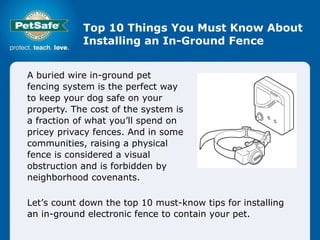 Top 10 Things You Must Know About Installing an In-Ground Fence A buried wire in-ground pet fencing system is the perfect way to keep your dog safe on your property. The cost of the system is a fraction of what you’ll spend on pricey privacy fences. And in some communities, raising a physical fence is considered a visual obstruction and is forbidden by neighborhood covenants.  Let’s count down the top 10 must-know tips for installing an in-ground electronic fence to contain your pet.  