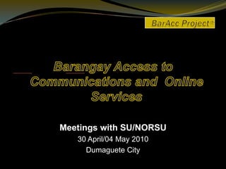 BarAcc Project*     Barangay Access to Communications and  Online Services Meetings with SU/NORSU 30 April/04 May 2010 Dumaguete City   