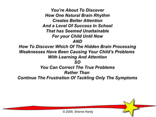 You’re About To Discover How One Natural Brain Rhythm Creates Better Attention And a Level Of Success In School That has Seemed Unattainable For your Child Until Now AND How To Discover Which Of The Hidden Brain Processing Weaknesses Have Been Causing Your Child’s Problems  With Learning And Attention SO You Can Correct The True Problems Rather Than  Continue The Frustration Of Tackling Only The Symptoms © 2009, Sherrie Hardy 