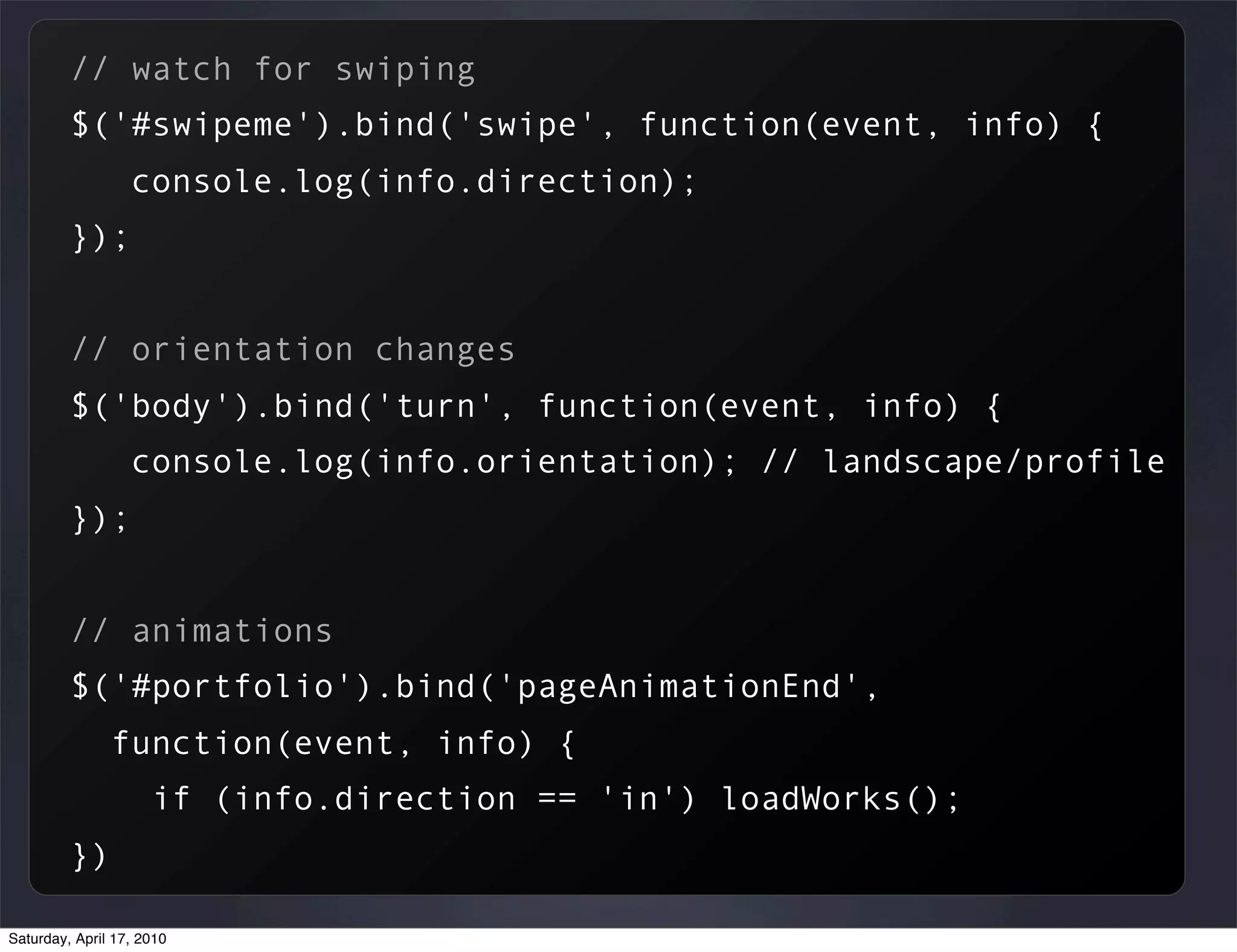 // watch for swiping
         $('#swipeme').bind('swipe', function(event, info) {
                  console.log(info.direction);
         });


         // orientation changes
         $('body').bind('turn', function(event, info) {
                  console.log(info.orientation); // landscape/profile
         });


         // animations
         $('#portfolio').bind('pageAnimationEnd',
               function(event, info) {
                     if (info.direction == 'in') loadWorks();
         })

Saturday, April 17, 2010
 