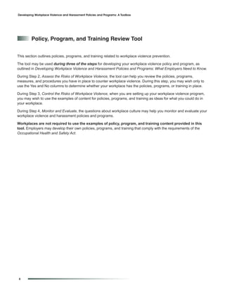 Developing Workplace Violence and Harassment Policies and Programs: A Toolbox




         policy, program, and training review tool


This section outlines policies, programs, and training related to workplace violence prevention.

The tool may be used during three of the steps for developing your workplace violence policy and program, as
outlined in Developing Workplace Violence and Harassment Policies and Programs: What Employers Need to Know.

During Step 2, Assess the Risks of Workplace Violence, the tool can help you review the policies, programs,
measures, and procedures you have in place to counter workplace violence. During this step, you may wish only to
use the Yes and No columns to determine whether your workplace has the policies, programs, or training in place.

During Step 3, Control the Risks of Workplace Violence, when you are setting up your workplace violence program,
you may wish to use the examples of content for policies, programs, and training as ideas for what you could do in
your workplace.

During Step 4, Monitor and Evaluate, the questions about workplace culture may help you monitor and evaluate your
workplace violence and harassment policies and programs.

Workplaces are not required to use the examples of policy, program, and training content provided in this
tool. Employers may develop their own policies, programs, and training that comply with the requirements of the
Occupational Health and Safety Act.




6
 