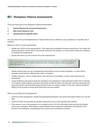 Developing Workplace Violence and Harassment Policies and Programs: A Toolbox




            Workplace Violence assessments


There are three parts to the Workplace Violence Assessments:

1.         General Physical Environment Assessment
2.         Risk Factor Selection Tool
3.         Assessments for Specific Risks


You only need to fill out the Assessments for Specific Risks that are relevant to your workplace or to specific jobs or
locations.

Before you start to use the assessments:

     •   Decide who will fill out the assessment(s). Think about the knowledge this person should have. Your health and
         safety association may be able to help provide training for the assessor, or may be able to help your workplace
         to complete the assessments.
     •   Decide with whom you will consult to fill out the assessments.


     You are encouraged to involve workers, supervisors, joint health and safety committees, health and
     safety representatives, and/or unions in this process.Your workplace violence policy and program
     will be the better for it.



     •   Decide whether there one set of assessments will be filled out for the entire workplace, or if there will be
         separate assessments for different jobs, tasks, or locations:
     •   Smaller employers, such as variety stores, may only have one workplace, so they would need only one
         assessment.
     •   Larger employers may wish to divide the operations into workplaces or tasks that have similar risks of violence.
         For example, a debt collection operation may divide its staff into those who deal with customers personally and
         those who perform administrative support functions with no customer contact. In this way, violence prevention
         efforts can be focused on those areas where they are most needed.


When you are filling out the assessments:

     •   At the top of the assessments, identify the job/department/location, the name of the person filling it out, and the
         date.
     •   Check the boxes as accurately as possible, being sure to put a mark opposite each question.
     •   If the answer to any of the questions is in a shaded column, fill in the information about controls that already
         exist at your workplace. When filling in recommended controls, take into consideration the protection of all
         workers in the workplace, including those who may be more vulnerable to violence.




 16
 