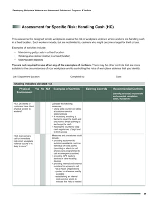 Developing Workplace Violence and Harassment Policies and Programs: A Toolbox




          assessment for Specific risk: Handling Cash (HC)


This assessment is designed to help workplaces assess the risk of workplace violence where workers are handling cash
in a fixed location. Such workers include, but are not limited to, cashiers who might become a target for theft or loss.

Examples of activities include:
  •    Maintaining petty cash in a fixed location
  •    Working at a cashier station in a fixed location
  •    Making cash deposits

You are not required to use all or any of the examples of controls. There may be other controls that are more
suitable to the circumstances of your workplace and to controlling the risks of workplace violence that you identify.


Job / Department/ Location:                                Completed by:                          Date:


 Shading indicates elevated risk
        Physical         Yes No N/A     Examples of Controls               Existing Controls   Recommended Controls
      Environment                                                                              (identify person(s) responsible
                                                                                               and expected completion
                                                                                               dates, if possible)

 HC1. Do clients or                   Consider the following
 customers have direct                measures:
 physical access to                   • Using wide counters or tables
 workers?                               at customer service
                                        stations/desks
                                      • If necessary, installing a
                                        barrier to cover the booth and
                                        only have a small opening to
                                        exchange the cash
                                      • Raising the counter to keep
                                        cash register out of sight and
                                        to limit access
 HC2. Can workers                     Measures and procedures could
 call for immediate                   include:
 help when workplace                  • providing equipment to
 violence occurs or is                  summon assistance, such as
 likely to occur?                       individual or fixed alarms
                                        (sounding or silent) or cell
                                        phones (pre-programmed to
                                        call an emergency number)
                                      • providing GPS tracking
                                        devices or other locating
                                        devices
                                      • providing internal and external
                                        numbers for workers to call
                                          • at all hours of operations
                                          • posted or otherwise readily
                                            available
                                          • establishing an internal
                                            code word or words to
                                            indicate that help is needed




                                                                                                                                 29
 