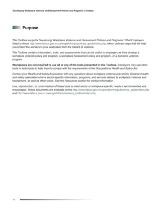 Developing Workplace Violence and Harassment Policies and Programs: A Toolbox




         purpose


This Toolbox supports Developing Workplace Violence and Harassment Policies and Programs: What Employers
Need to Know http://www.labour.gov.on.ca/english/hs/pubs/wvps_guide/index.php, which outlines steps that will help
you protect the workers in your workplace from the hazard of violence.

This Toolbox contains information, tools, and assessments that can be useful to employers as they develop a
workplace violence policy and program, a workplace harassment policy and program, or a domestic violence
program.

Workplaces are not required to use all or any of the tools presented in this Toolbox. Employers may use other
tools or techniques to help them to comply with the requirements of the Occupational Health and Safety Act.

Contact your Health and Safety Association with any questions about workplace violence prevention. Ontario’s health
and safety associations have sector-specific information, programs, and services related to workplace violence and
harassment, as well as other topics. See the Resources section for contact information.

Use, reproduction, or customization of these tools to meet sector or workplace-specific needs is recommended and
encouraged. These documents are available online http://www.labour.gov.on.ca/english/hs/pubs/wvps_guide/index.php
and http://www.labour.gov.on.ca/english/hs/pubs/wvps_toolbox/index.php




ii
 