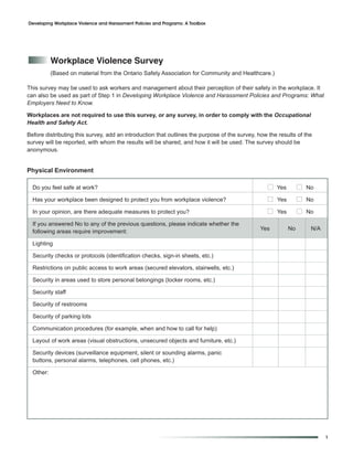 Developing Workplace Violence and Harassment Policies and Programs: A Toolbox




           Workplace Violence Survey
           (Based on material from the Ontario Safety Association for Community and Healthcare.)

This survey may be used to ask workers and management about their perception of their safety in the workplace. It
can also be used as part of Step 1 in Developing Workplace Violence and Harassment Policies and Programs: What
Employers Need to Know.

Workplaces are not required to use this survey, or any survey, in order to comply with the Occupational
Health and Safety Act.

Before distributing this survey, add an introduction that outlines the purpose of the survey, how the results of the
survey will be reported, with whom the results will be shared, and how it will be used. The survey should be
anonymous.


Physical Environment

  Do you feel safe at work?                                                                       I Yes        I No
  Has your workplace been designed to protect you from workplace violence?                       I Yes         I No
  In your opinion, are there adequate measures to protect you?                                   I Yes         I No
  If you answered No to any of the previous questions, please indicate whether the
                                                                                              Yes         No       N/A
  following areas require improvement:

  Lighting

  Security checks or protocols (identification checks, sign-in sheets, etc.)

  Restrictions on public access to work areas (secured elevators, stairwells, etc.)

  Security in areas used to store personal belongings (locker rooms, etc.)

  Security staff

  Security of restrooms

  Security of parking lots

  Communication procedures (for example, when and how to call for help)

  Layout of work areas (visual obstructions, unsecured objects and furniture, etc.)

  Security devices (surveillance equipment, silent or sounding alarms, panic
  buttons, personal alarms, telephones, cell phones, etc.)

  Other:




                                                                                                                         1
 
