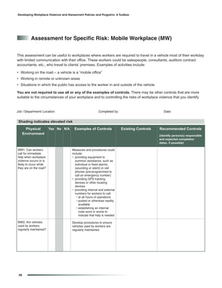 Developing Workplace Violence and Harassment Policies and Programs: A Toolbox




          assessment for Specific risk: Mobile Workplace (MW)


This assessment can be useful to workplaces where workers are required to travel in a vehicle most of their workday
with limited communication with their office. These workers could be salespeople, consultants, auditors contract
accountants, etc., who travel to clients’ premises. Examples of activities include:

• Working on the road – a vehicle is a “mobile office”
• Working in remote or unknown areas
• Situations in which the public has access to the worker in and outside of the vehicle

You are not required to use all or any of the examples of controls. There may be other controls that are more
suitable to the circumstances of your workplace and to controlling the risks of workplace violence that you identify.


Job / Department/ Location:                              Completed by:                          Date:


 Shading indicates elevated risk
        Physical        Yes No N/A     Examples of Controls              Existing Controls   Recommended Controls
      Environment                                                                            (identify person(s) responsible
                                                                                             and expected completion
                                                                                             dates, if possible)

MW1. Can workers                     Measures and procedures could
call for immediate                   include:
help when workplace                  • providing equipment to
violence occurs or is                  summon assistance, such as
likely to occur while                  individual or fixed alarms
they are on the road?                  (sounding or silent) or cell
                                       phones (pre-programmed to
                                       call an emergency number)
                                     • providing GPS tracking
                                       devices or other locating
                                       devices
                                     • providing internal and external
                                       numbers for workers to call
                                        • at all hours of operations
                                        • posted or otherwise readily
                                          available
                                        • establishing an internal
                                          code word or words to
                                          indicate that help is needed

MW2. Are vehicles                    Develop procedures to ensure
used by workers                      vehicles used by workers are
regularly maintained?                regularly maintained.




 48
 