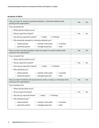 Developing Workplace Violence and Harassment Policies and Programs: A Toolbox




Incidents at Work

    Have you been hit, pushed, physically assaulted, or otherwise attacked while
                                                                                           I Yes   I No
    working at this organization?

    If you answered Yes:

       • Where did the incident occur?

       • Did you report the incident?                                                      I Yes   I No
       • How did you report the incident?       I Orally?       I In Writing?
       • Who physically assaulted or otherwise attacked you?

           I client/customer              I member of the public           I co-worker
           I partner/ex-partner           I manager/supervisor             I other:
    Have you been sexually assaulted or been the target of a sexual incident while         I Yes   I No
    working at this organization?

    If you answered Yes:

       • Where did the incident occur?

       • Did you report the incident?                                                      I Yes   I No
       • How did you report the incident?       I Orally?       I In Writing?
       • Who assaulted you?

           I client/customer              I member of the public           I co-worker
           I partner/ex-partner           I manager/supervisor             I other:
    Have you been threatened with physical harm (orally, in writing, or otherwise) while   I Yes   I No
    working at this organization?

    If you answered Yes:

       • Where did the threat occur?

       • Did you report the threat?                                                        I Yes   I No
       • How did you report the threat?       I Orally?      I In Writing?
       • Who threatened you?

           I client/customer              I member of the public           I co-worker
           I partner/ex-partner           I manager/supervisor             I other:




2
 