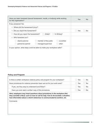 Developing Workplace Violence and Harassment Policies and Programs: A Toolbox




  Have you been harassed (sexual harassment, insults, or bullying) while working
                                                                                          I Yes   I No
  for this organization?

  If you answered Yes:

     • Where did the harassment occur?

     • Did you report the harassment?                                                     I Yes   I No
     • How did you report the harassment?            I Orally?      I In Writing?
     • Who harassed you?

          I client/customer               I member of the public           I co-worker
          I partner/ex-partner            I manager/supervisor             I other:

  In your opinion, what steps could be taken to make your workplace safer?




Policy and Program

  Is there a written workplace violence policy and program for your workplace?            I Yes   I No
  Have procedures for violence prevention been set out for your work area?                I Yes   I No
     If yes, are they easy to understand and follow?                                      I Yes   I No
     Have you ever seen a written copy of the procedures                                  I Yes   I No
  Here, employers may insert questions about procedures in the workplace that
  they consider critical, such as how to call for help, how to de-escalate a situation,
  how information about a client’s behaviour is communicated to workers, etc.

  Comments:




                                                                                                         3
 