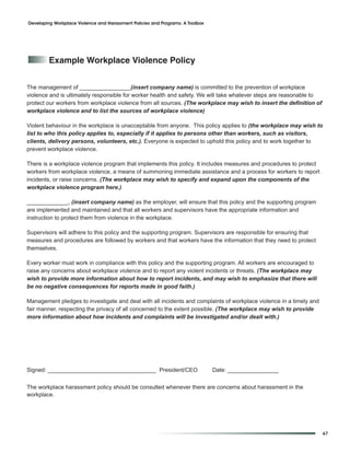 Developing Workplace Violence and Harassment Policies and Programs: A Toolbox




         example Workplace Violence policy


The management of ________________(insert company name) is committed to the prevention of workplace
violence and is ultimately responsible for worker health and safety. We will take whatever steps are reasonable to
protect our workers from workplace violence from all sources. (The workplace may wish to insert the definition of
workplace violence and to list the sources of workplace violence)

Violent behaviour in the workplace is unacceptable from anyone. This policy applies to (the workplace may wish to
list to who this policy applies to, especially if it applies to persons other than workers, such as visitors,
clients, delivery persons, volunteers, etc.). Everyone is expected to uphold this policy and to work together to
prevent workplace violence.

There is a workplace violence program that implements this policy. It includes measures and procedures to protect
workers from workplace violence, a means of summoning immediate assistance and a process for workers to report
incidents, or raise concerns. (The workplace may wish to specify and expand upon the components of the
workplace violence program here.)

_____________, (insert company name) as the employer, will ensure that this policy and the supporting program
are implemented and maintained and that all workers and supervisors have the appropriate information and
instruction to protect them from violence in the workplace.

Supervisors will adhere to this policy and the supporting program. Supervisors are responsible for ensuring that
measures and procedures are followed by workers and that workers have the information that they need to protect
themselves.

Every worker must work in compliance with this policy and the supporting program. All workers are encouraged to
raise any concerns about workplace violence and to report any violent incidents or threats. (The workplace may
wish to provide more information about how to report incidents, and may wish to emphasize that there will
be no negative consequences for reports made in good faith.)

Management pledges to investigate and deal with all incidents and complaints of workplace violence in a timely and
fair manner, respecting the privacy of all concerned to the extent possible. (The workplace may wish to provide
more information about how incidents and complaints will be investigated and/or dealt with.)




Signed: __________________________________ President/CEO                        Date: ________________


The workplace harassment policy should be consulted whenever there are concerns about harassment in the
workplace.




                                                                                                                     67
 