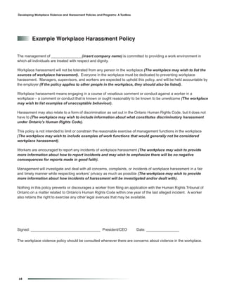 Developing Workplace Violence and Harassment Policies and Programs: A Toolbox




         example Workplace Harassment policy


The management of _______________(insert company name) is committed to providing a work environment in
which all individuals are treated with respect and dignity.

Workplace harassment will not be tolerated from any person in the workplace (The workplace may wish to list the
sources of workplace harassment). Everyone in the workplace must be dedicated to preventing workplace
harassment. Managers, supervisors, and workers are expected to uphold this policy, and will be held accountable by
the employer (If the policy applies to other people in the workplace, they should also be listed).

Workplace harassment means engaging in a course of vexatious comment or conduct against a worker in a
workplace – a comment or conduct that is known or ought reasonably to be known to be unwelcome (The workplace
may wish to list examples of unacceptable behaviour).

Harassment may also relate to a form of discrimination as set out in the Ontario Human Rights Code, but it does not
have to (The workplace may wish to include information about what constitutes discriminatory harassment
under Ontario’s Human Rights Code).

This policy is not intended to limit or constrain the reasonable exercise of management functions in the workplace
(The workplace may wish to include examples of work functions that would generally not be considered
workplace harassment).

Workers are encouraged to report any incidents of workplace harassment (The workplace may wish to provide
more information about how to report incidents and may wish to emphasize there will be no negative
consequences for reports made in good faith).

Management will investigate and deal with all concerns, complaints, or incidents of workplace harassment in a fair
and timely manner while respecting workers’ privacy as much as possible (The workplace may wish to provide
more information about how incidents of harassment will be investigated and/or dealt with).

Nothing in this policy prevents or discourages a worker from filing an application with the Human Rights Tribunal of
Ontario on a matter related to Ontario’s Human Rights Code within one year of the last alleged incident. A worker
also retains the right to exercise any other legal avenues that may be available.




Signed: __________________________________ President/CEO                        Date: ________________


The workplace violence policy should be consulted whenever there are concerns about violence in the workplace.




68
 