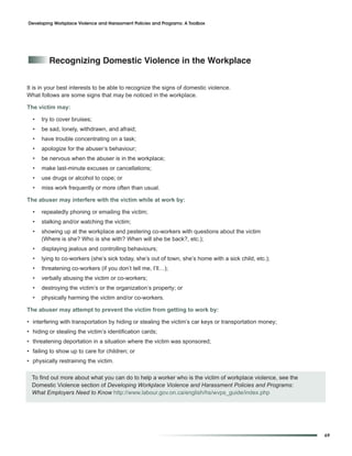 Developing Workplace Violence and Harassment Policies and Programs: A Toolbox




         recognizing Domestic Violence in the Workplace


It is in your best interests to be able to recognize the signs of domestic violence.
What follows are some signs that may be noticed in the workplace.

The victim may:

  •   try to cover bruises;
  •   be sad, lonely, withdrawn, and afraid;
  •   have trouble concentrating on a task;
  •   apologize for the abuser’s behaviour;
  •   be nervous when the abuser is in the workplace;
  •   make last-minute excuses or cancellations;
  •   use drugs or alcohol to cope; or
  •   miss work frequently or more often than usual.

The abuser may interfere with the victim while at work by:

  •   repeatedly phoning or emailing the victim;
  •   stalking and/or watching the victim;
  •   showing up at the workplace and pestering co-workers with questions about the victim
      (Where is she? Who is she with? When will she be back?, etc.);
  •   displaying jealous and controlling behaviours;
  •   lying to co-workers (she’s sick today, she’s out of town, she’s home with a sick child, etc.);
  •   threatening co-workers (if you don’t tell me, I’ll…);
  •   verbally abusing the victim or co-workers;
  •   destroying the victim’s or the organization’s property; or
  •   physically harming the victim and/or co-workers.

The abuser may attempt to prevent the victim from getting to work by:

• interfering with transportation by hiding or stealing the victim’s car keys or transportation money;
• hiding or stealing the victim’s identification cards;
• threatening deportation in a situation where the victim was sponsored;
• failing to show up to care for children; or
• physically restraining the victim.

  To find out more about what you can do to help a worker who is the victim of workplace violence, see the
  Domestic Violence section of Developing Workplace Violence and Harassment Policies and Programs:
  What Employers Need to Know http://www.labour.gov.on.ca/english/hs/wvps_guide/index.php




                                                                                                             69
 