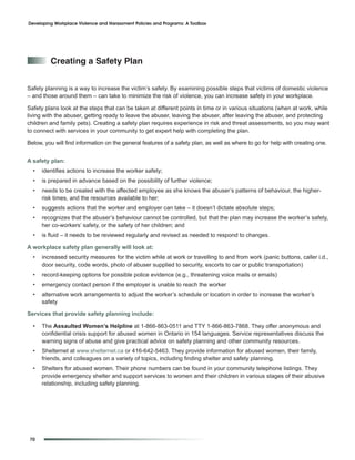 Developing Workplace Violence and Harassment Policies and Programs: A Toolbox




         Creating a Safety plan


Safety planning is a way to increase the victim’s safety. By examining possible steps that victims of domestic violence
– and those around them – can take to minimize the risk of violence, you can increase safety in your workplace.

Safety plans look at the steps that can be taken at different points in time or in various situations (when at work, while
living with the abuser, getting ready to leave the abuser, leaving the abuser, after leaving the abuser, and protecting
children and family pets). Creating a safety plan requires experience in risk and threat assessments, so you may want
to connect with services in your community to get expert help with completing the plan.

Below, you will find information on the general features of a safety plan, as well as where to go for help with creating one.


A safety plan:
  •   identifies actions to increase the worker safety;
  •   is prepared in advance based on the possibility of further violence;
  •   needs to be created with the affected employee as she knows the abuser’s patterns of behaviour, the higher-
      risk times, and the resources available to her;
  •   suggests actions that the worker and employer can take – it doesn’t dictate absolute steps;
  •   recognizes that the abuser’s behaviour cannot be controlled, but that the plan may increase the worker’s safety,
      her co-workers’ safety, or the safety of her children; and
  •   is fluid – it needs to be reviewed regularly and revised as needed to respond to changes.

A workplace safety plan generally will look at:
  •   increased security measures for the victim while at work or travelling to and from work (panic buttons, caller i.d.,
      door security, code words, photo of abuser supplied to security, escorts to car or public transportation)
  •   record-keeping options for possible police evidence (e.g., threatening voice mails or emails)
  •   emergency contact person if the employer is unable to reach the worker
  •   alternative work arrangements to adjust the worker’s schedule or location in order to increase the worker’s
      safety

Services that provide safety planning include:

  •   The Assaulted Women’s Helpline at 1-866-863-0511 and TTY 1-866-863-7868. They offer anonymous and
      confidential crisis support for abused women in Ontario in 154 languages. Service representatives discuss the
      warning signs of abuse and give practical advice on safety planning and other community resources.
  •   Shelternet at www.shelternet.ca or 416-642-5463. They provide information for abused women, their family,
      friends, and colleagues on a variety of topics, including finding shelter and safety planning.
  •   Shelters for abused women. Their phone numbers can be found in your community telephone listings. They
      provide emergency shelter and support services to women and their children in various stages of their abusive
      relationship, including safety planning.




 70
 