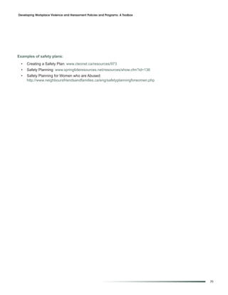 Developing Workplace Violence and Harassment Policies and Programs: A Toolbox




Examples of safety plans:

  •   Creating a Safety Plan: www.cleonet.ca/resources/973
  •   Safety Planning: www.springtideresources.net/resources/show.cfm?id=136
  •   Safety Planning for Women who are Abused:
      http://www.neighboursfriendsandfamilies.ca/eng/safetyplanningforwomen.php




                                                                                  71
 