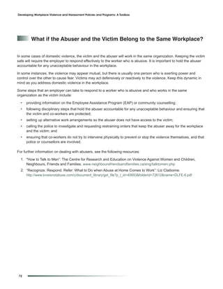 Developing Workplace Violence and Harassment Policies and Programs: A Toolbox




         What if the abuser and the Victim Belong to the Same Workplace?


In some cases of domestic violence, the victim and the abuser will work in the same organization. Keeping the victim
safe will require the employer to respond effectively to the worker who is abusive. It is important to hold the abuser
accountable for any unacceptable behaviour in the workplace.

In some instances, the violence may appear mutual, but there is usually one person who is exerting power and
control over the other to cause fear. Victims may act defensively or reactively to the violence. Keep this dynamic in
mind as you address domestic violence in the workplace.

Some steps that an employer can take to respond to a worker who is abusive and who works in the same
organization as the victim include:

  •   providing information on the Employee Assistance Program (EAP) or community counselling;
  •   following disciplinary steps that hold the abuser accountable for any unacceptable behaviour and ensuring that
      the victim and co-workers are protected;
  •   setting up alternative work arrangements so the abuser does not have access to the victim;
  •   calling the police to investigate and requesting restraining orders that keep the abuser away for the workplace
      and the victim; and
  •   ensuring that co-workers do not try to intervene physically to prevent or stop the violence themselves, and that
      police or counsellors are involved.

For further information on dealing with abusers, see the following resources:

  1. "How to Talk to Men”: The Centre for Research and Education on Violence Against Women and Children,
     Neighbours, Friends and Families. www.neighboursfriendsandfamilies.ca/eng/talktomen.php
  2. “Recognize. Respond. Refer: What to Do when Abuse at Home Comes to Work”: Liz Claiborne.
     http://www.loveisnotabuse.com/c/document_library/get_file?p_l_id=45693&folderId=72612&name=DLFE-6.pdf




72
 