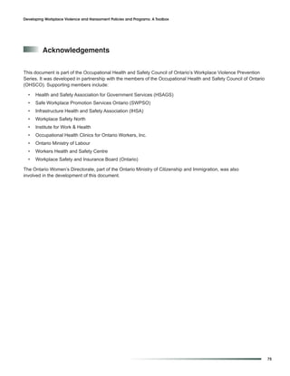 Developing Workplace Violence and Harassment Policies and Programs: A Toolbox




          acknowledgements


This document is part of the Occupational Health and Safety Council of Ontario’s Workplace Violence Prevention
Series. It was developed in partnership with the members of the Occupational Health and Safety Council of Ontario
(OHSCO). Supporting members include:

  •   Health and Safety Association for Government Services (HSAGS)
  •   Safe Workplace Promotion Services Ontario (SWPSO)
  •   Infrastructure Health and Safety Association (IHSA)
  •   Workplace Safety North
  •   Institute for Work & Health
  •   Occupational Health Clinics for Ontario Workers, Inc.
  •   Ontario Ministry of Labour
  •   Workers Health and Safety Centre
  •   Workplace Safety and Insurance Board (Ontario)

The Ontario Women’s Directorate, part of the Ontario Ministry of Citizenship and Immigration, was also
involved in the development of this document.




                                                                                                                    75
 