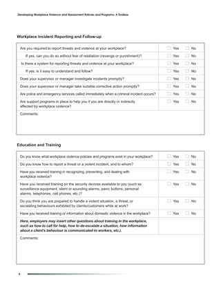 Developing Workplace Violence and Harassment Policies and Programs: A Toolbox




Workplace Incident Reporting and Follow-up

 Are you required to report threats and violence at your workplace?                      I Yes   I No
      If yes, can you do so without fear of retaliation (revenge or punishment)?         I Yes   I No
    Is there a system for reporting threats and violence at your workplace?              I Yes   I No
      If yes, is it easy to understand and follow?                                       I Yes   I No
 Does your supervisor or manager investigate incidents promptly?                         I Yes   I No
 Does your supervisor or manager take suitable corrective action promptly?               I Yes   I No
 Are police and emergency services called immediately when a criminal incident occurs?   I Yes   I No
 Are support programs in place to help you if you are directly or indirectly             I Yes   I No
 affected by workplace violence?

 Comments:




Education and Training

 Do you know what workplace violence policies and programs exist in your workplace?      I Yes   I No
 Do you know how to report a threat or a violent incident, and to whom?                  I Yes   I No
 Have you received training in recognizing, preventing, and dealing with                 I Yes   I No
 workplace violence?

 Have you received training on the security devices available to you (such as            I Yes   I No
 surveillance equipment, silent or sounding alarms, panic buttons, personal
 alarms, telephones, cell phones, etc.)?

 Do you think you are prepared to handle a violent situation, a threat, or               I Yes   I No
 escalating behaviours exhibited by clients/customers while at work?

 Have you received training or information about domestic violence in the workplace?     I Yes   I No
 Here, employers may insert other questions about training in the workplace,
 such as how to call for help, how to de-escalate a situation, how information
 about a client’s behaviour is communicated to workers, etc.).

 Comments:




4
 