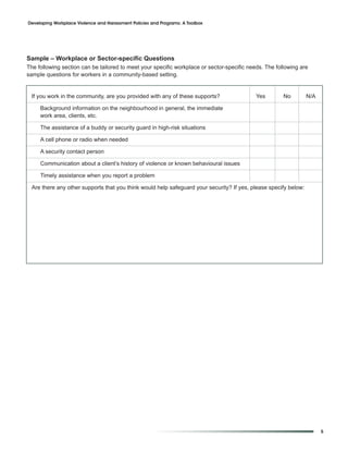 Developing Workplace Violence and Harassment Policies and Programs: A Toolbox




Sample – Workplace or Sector-specific Questions
The following section can be tailored to meet your specific workplace or sector-specific needs. The following are
sample questions for workers in a community-based setting.


 If you work in the community, are you provided with any of these supports?                 Yes        No        N/A

     Background information on the neighbourhood in general, the immediate
     work area, clients, etc.

     The assistance of a buddy or security guard in high-risk situations

     A cell phone or radio when needed

     A security contact person

     Communication about a client’s history of violence or known behavioural issues

     Timely assistance when you report a problem

 Are there any other supports that you think would help safeguard your security? If yes, please specify below:




                                                                                                                       5
 