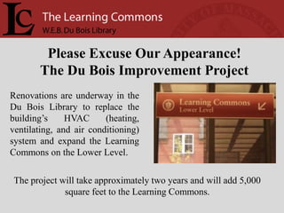 Please Excuse Our Appearance!
       The Du Bois Improvement Project
Renovations are underway in the
Du Bois Library to replace the
building’s     HVAC      (heating,
ventilating, and air conditioning)
system and expand the Learning
Commons on the Lower Level.

 The project will take approximately two years and will add 5,000
              square feet to the Learning Commons.
 