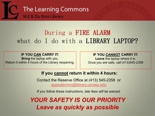 During a FIRE ALARM
        what do I do with a LIBRARY LAPTOP?
           IF YOU CAN CARRY IT:                              IF YOU CANNOT CARRY IT:
            Bring the laptop with you.                       Leave the laptop where it is.
Return it within 4 hours of the Library reopening.       Once you are safe, call (413)545-2358


                         If you cannot return it within 4 hours:
                      Contact the Reserve Office at (413) 545-2358 or
                              appealsrmm@library.umass.edu
                      If you follow these instructions, late fees will be waived.

                 YOUR SAFETY IS OUR PRIORITY
                  Leave as quickly as possible
 