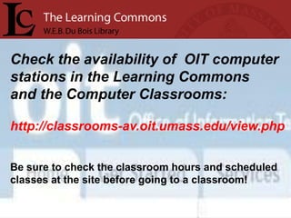 Check the availability of OIT computer
stations in the Learning Commons
and the Computer Classrooms:

http://classrooms-av.oit.umass.edu/view.php


Be sure to check the classroom hours and scheduled
classes at the site before going to a classroom!
 