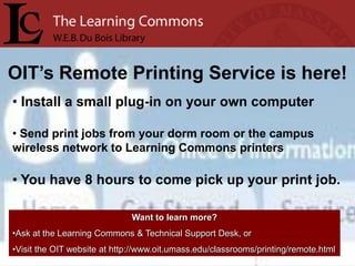 OIT’s Remote Printing Service is here!
• Install a small plug-in on your own computer

• Send print jobs from your dorm room or the campus
wireless network to Learning Commons printers

• You have 8 hours to come pick up your print job.

                              Want to learn more?
•Ask at the Learning Commons & Technical Support Desk, or
•Visit the OIT website at http://www.oit.umass.edu/classrooms/printing/remote.html
 