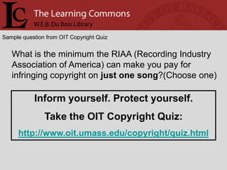 Sample question from OIT Copyright Quiz


   What is the minimum the RIAA (Recording Industry
   Association of America) can make you pay for
   infringing copyright on just one song?(Choose one)

           Inform yourself. Protect yourself.
               Take the OIT Copyright Quiz:
     http://www.oit.umass.edu/copyright/quiz.html
 