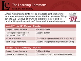 UMass Amherst students will be available at the following
locations to answer questions about the importance of filling
out the U.S. Census and who is eligible to do so, and to
provide bilingual support in Chinese and Korean languages.

March 29th – April 1st (Monday – Thursday)
Campus Center Concourse              9:30am - 2:30pm
The Integrated Sciences and          7:00pm - 9:00pm
Engineering Library (ISEL)
Lincoln Apartments                   7:00pm – 9:00pm (Monday, March 29th ONLY)
North Village Apartments             7:00pm – 9:00pm (Tuesday, March 30th ONLY)

April 12th – April 15th (Monday – Thursday)
Campus Center Concourse              9:30am - 2:30pm
The W.E.B. Du Bois Library           2:00pm-4:00pm and from 9:00pm-11:00pm
 