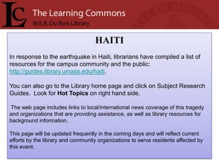HAITI
In response to the earthquake in Haiti, librarians have compiled a list of
resources for the campus community and the public:
http://guides.library.umass.edu/haiti.

You can also go to the Library home page and click on Subject Research
Guides. Look for Hot Topics on right hand side.

The web page includes links to local/international news coverage of this tragedy
and organizations that are providing assistance, as well as library resources for
background information.

This page will be updated frequently in the coming days and will reflect current
efforts by the library and community organizations to serve residents affected by
this event.
 