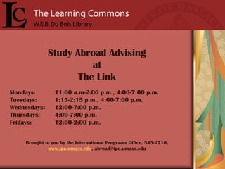 Study Abroad Advising
                        at
                     The Link
Mondays:         11:00 a.m-2:00 p.m., 4:00-7:00 p.m.
Tuesdays:        1:15-2:15 p.m., 4:00-7:00 p.m.
Wednesdays:      12:00-7:00 p.m.
Thursdays:       4:00-7:00 p.m.
Fridays:         12:00-2:00 p.m.


     Brought to you by the International Programs Office, 545-2710,
              www.ipo.umass.edu, abroad@ipo.umass.edu
 