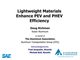 Lightweight Materials
Enhance PEV and PHEV
       Efficiency
          Doug Richman
           Kaiser Aluminum
               on behalf of
      The Aluminum Association,
  Aluminum Transportation Group (ATG)

           Acknowledgements:
        Fred Jacquelin, Ricardo
         Michael Bull, Novelis
 